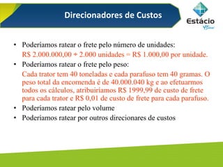 Direcionadores de Custos
• Poderíamos ratear o frete pelo número de unidades:
R$ 2.000.000,00 ÷ 2.000 unidades = R$ 1.000,00 por unidade.
• Poderíamos ratear o frete pelo peso:
Cada trator tem 40 toneladas e cada parafuso tem 40 gramas. O
peso total da encomenda é de 40.000.040 kg e ao efetuarmos
todos os cálculos, atribuiríamos R$ 1999,99 de custo de frete
para cada trator e R$ 0,01 de custo de frete para cada parafuso.
• Poderíamos ratear pelo volume
• Poderíamos ratear por outros direcionares de custos
 