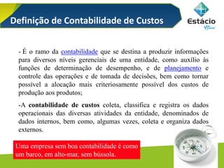 5/125
- É o ramo da contabilidade que se destina a produzir informações
para diversos níveis gerenciais de uma entidade, como auxílio às
funções de determinação de desempenho, e de planejamento e
controle das operações e de tomada de decisões, bem como tornar
possível a alocação mais criteriosamente possível dos custos de
produção aos produtos;
-A contabilidade de custos coleta, classifica e registra os dados
operacionais das diversas atividades da entidade, denominados de
dados internos, bem como, algumas vezes, coleta e organiza dados
externos.
Uma empresa sem boa contabilidade é como
um barco, em alto-mar, sem bússola.
Definição de Contabilidade de Custos
 
