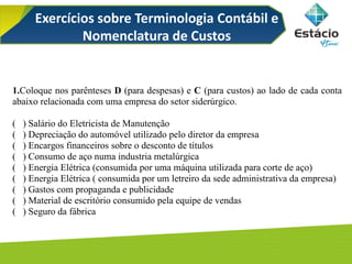 Exercícios sobre Terminologia Contábil e
Nomenclatura de Custos
1.Coloque nos parênteses D (para despesas) e C (para custos) ao lado de cada conta
abaixo relacionada com uma empresa do setor siderúrgico.
( ) Salário do Eletricista de Manutenção
( ) Depreciação do automóvel utilizado pelo diretor da empresa
( ) Encargos financeiros sobre o desconto de títulos
( ) Consumo de aço numa industria metalúrgica
( ) Energia Elétrica (consumida por uma máquina utilizada para corte de aço)
( ) Energia Elétrica ( consumida por um letreiro da sede administrativa da empresa)
( ) Gastos com propaganda e publicidade
( ) Material de escritório consumido pela equipe de vendas
( ) Seguro da fábrica
 