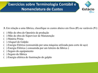 Exercícios sobre Terminologia Contábil e
Nomenclatura de Custos
3. Em relação a uma fábrica, classifique os custos abaixo em fixos (F) ou variáveis (V):
( ) Mão de obra do Operário de produção
( ) Mão de obra do Supervisor de Manutenção
( ) Matéria Prima
( ) Aluguel do Galpão
( ) Energia Elétrica (consumida por uma máquina utilizada para corte de aço)
( ) Energia Elétrica ( consumida por um letreiro da fábrica )
( ) Seguro do equipamento
( ) Seguro da fábrica
( ) Energia elétrica de iluminação do galpão
 