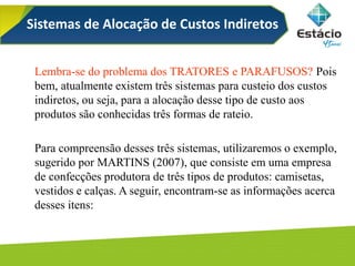 Sistemas de Alocação de Custos Indiretos
Lembra-se do problema dos TRATORES e PARAFUSOS? Pois
bem, atualmente existem três sistemas para custeio dos custos
indiretos, ou seja, para a alocação desse tipo de custo aos
produtos são conhecidas três formas de rateio.
Para compreensão desses três sistemas, utilizaremos o exemplo,
sugerido por MARTINS (2007), que consiste em uma empresa
de confecções produtora de três tipos de produtos: camisetas,
vestidos e calças. A seguir, encontram-se as informações acerca
desses itens:
 