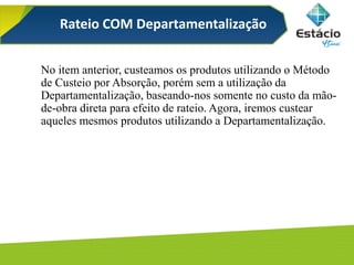 Rateio COM Departamentalização
No item anterior, custeamos os produtos utilizando o Método
de Custeio por Absorção, porém sem a utilização da
Departamentalização, baseando-nos somente no custo da mão-
de-obra direta para efeito de rateio. Agora, iremos custear
aqueles mesmos produtos utilizando a Departamentalização.
 