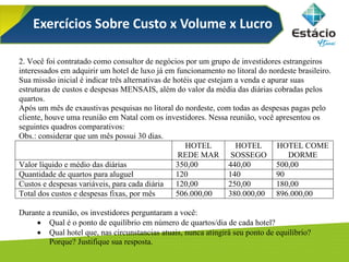 Exercícios Sobre Custo x Volume x Lucro
2. Você foi contratado como consultor de negócios por um grupo de investidores estrangeiros
interessados em adquirir um hotel de luxo já em funcionamento no litoral do nordeste brasileiro.
Sua missão inicial é indicar três alternativas de hotéis que estejam a venda e apurar suas
estruturas de custos e despesas MENSAIS, além do valor da média das diárias cobradas pelos
quartos.
Após um mês de exaustivas pesquisas no litoral do nordeste, com todas as despesas pagas pelo
cliente, houve uma reunião em Natal com os investidores. Nessa reunião, você apresentou os
seguintes quadros comparativos:
Obs.: considerar que um mês possui 30 dias.
HOTEL
REDE MAR
HOTEL
SOSSEGO
HOTEL COME
DORME
Valor líquido e médio das diárias 350,00 440,00 500,00
Quantidade de quartos para aluguel 120 140 90
Custos e despesas variáveis, para cada diária 120,00 250,00 180,00
Total dos custos e despesas fixas, por mês 506.000,00 380.000,00 896.000,00
Durante a reunião, os investidores perguntaram a você:
 Qual é o ponto de equilíbrio em número de quartos/dia de cada hotel?
 Qual hotel que, nas circunstancias atuais, nunca atingirá seu ponto de equilíbrio?
Porque? Justifique sua resposta.
 
