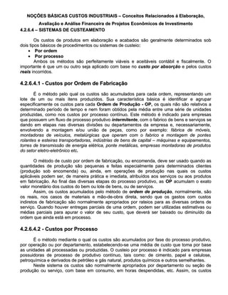 NOÇÕES BÁSICAS CUSTOS INDUSTRIAIS – Conceitos Relacionados á Elaboração,
          Avaliação e Análise Financeira de Projetos Econômicos de Investimento
4.2.6.4 – SISTEMAS DE CUSTEAMENTO

        Os custos de produtos em elaboração e acabados são geralmente determinados sob
dois tipos básicos de procedimentos ou sistemas de custeio:
                                                   custeio:
    • Por ordem
    • Por processo
        Ambos os métodos são perfeitamente viáveis e aceitáveis contábil e fiscalmente. O
importante é que um ou outro seja aplicado com base no custo por absorção e pelos custos
reais incorridos.

4.2.6.4.1 - Custos por Ordem de Fabricação

       É o método pelo qual os custos são acumulados para cada ordem, representando um
lote de um ou mais itens produzidos. Sua característica básica é identificar e agrupar
especificamente os custos para cada Ordem de Produção - OP, os quais não são relativos a
determinado período de tempo e nem foram obtidos pela média entre uma série de unidades
produzidas, como nos custos por processo contínuo. Este método é indicado para empresas
que possuem um fluxo de processo produtivo intermitente, com o fabrico de bens e serviços se
                                               intermitente,
dando em etapas nas diversas divisões ou departamentos da empresa e, necessariamente,
envolvendo a montagem e/ou união de peças, como por exemplo: fábrica de móveis,
montadoras de veículos, metalúrgicas que operam com o fabrico e montagem de pontes
rolantes e esteiras transportadoras, indústrias de bens de capital – máquinas e equipamentos,
torres de transmissão de energia elétrica, ponte metálicas, empresas montadoras de produtos
do setor eletro-eletrônico etc.
                           etc.

       O método de custo por ordem de fabricação, ou encomenda, deve ser usado quando as
quantidades de produção são pequenas e feitas especialmente para determinados clientes
(produção sob encomenda) ou, ainda, em operações de produção nas quais os custos
aplicáveis podem ser, de maneira prática e imediata, atribuídos aos serviços ou aos produtos
em fabricação. Ao final das diversas etapas do processo produtivo, as OP acumulam o exato
valor monetário dos custos do bem ou lote de bens, ou de serviços.
       Assim, os custos acumulados pelo método de ordem de produção, normalmente, são
                                                                 produção,
os reais, nos casos de materiais e mão-de-obra direta, sendo que os gastos com custos
indiretos de fabricação são normalmente apropriados por rateios para as diversas ordens de
serviço. Quando houver entregas parciais de uma ordem, podem ser utilizadas estimativas ou
médias parciais para apurar o valor de seu custo, que deverá ser baixado ou diminuído da
ordem que ainda está em processo.

4.2.6.4.2 - Custos por Processo

      É o método mediante o qual os custos são acumulados por fase do processo produtivo,
por operação ou por departamento, estabelecendo-se uma média de custo que toma por base
as unidades ali processadas ou produzidas. O custeio por processo é indicado para empresas
possuidoras de processo de produtivo contínuo, tais como: de cimento, papel e celulose,
petroquímica e derivados de petróleo e gás natural, produtos químicos e outros semelhantes.
      Neste sistema os custos são normalmente apropriados por departamento ou seção de
produção ou serviço, com base em consumo, em horas despendidas, etc. Assim, os custos
 