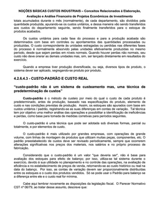 NOÇÕES BÁSICAS CUSTOS INDUSTRIAIS – Conceitos Relacionados á Elaboração,
         Avaliação e Análise Financeira de Projetos Econômicos de Investimento
totais acumulados durante o mês (normalmente), de cada departamento, são divididos pela
quantidade produzida, apurando-se os custos unitários, e dessa maneira vão sendo transferidos
aos custos do departamento seguinte, sendo finalmente transferidos para o estoque de
produtos acabados.

       Os custos unitários para cada fase do processo e para a produção acabada são
determinados com base em controles ou apontamentos das quantidades processadas ou
produzidas. O custo correspondente às unidades estragadas ou perdidas nas diferentes fases
do processo é normalmente absorvido pelas unidades efetivamente produzidas no mesmo
período, desde que sejam perdas em níveis normais. Quando houver perdas não normais, seu
custo não deve onerar as demais unidades mas, sim, ser lançado diretamente em resultados do
exercício.

      Quando a empresa tiver produção diversificada, ou seja, diversos tipos de produto, o
sistema dever ser aplicado, segregando-se produto por produto.

4.2.6.4.3 - CUSTO-PADRÃO E CUSTO REAL

“custo-padrão não é um sistema de custeamento mas, uma técnica de
predeterminação de custos”

      Custo-padrão é o método de custeio por meio do qual o custo de cada produto é
predeterminado, antes da produção, baseado nas especificações do produto, elemento de
custo e nas condições previstas de produção. Assim, os estoques são apurados com base em
custos unitários / padrão, registrando-se as suas diferenças em contas de variação. Tal técnica
tem por objetivo uma melhor análise das operações e possibilitar a identificação de ineficiências
e perdas, como base para tomada de medidas corretivas para períodos seguintes.

      O custo-padrão é uma técnica que pode ser adotada sob diversas formas, parcial ou
totalmente, e por elementos de custo.

       O custo-padrão é mais utilizado por grandes empresas, com operações de grande
volume, com linhas de montagem de produtos que utilizam muitas peças, componentes, etc. O
padrão preestabelecido de custos deve ser revisado periodicamente, sempre que ocorrerem
alterações significativas nos preços dos materiais, nos salários e no próprio processo de
fabricação.

       Considerando que o custo-padrão é um valor "que deveria ser", não é base para
avaliação dos estoques para efeito de balanço; por isso, utiliza-se tal sistema durante o
exercício, devido à sua utilidade no planejamento e no controle das operações, na avaliação de
eficiência e no estabelecimento de preços de venda, retornando-se ao custo histórico ou real na
data do balanço. Por isso, as contas de variação devem ser proporcionalmente distribuídas
entre os estoques e o custo dos produtos vendidos. Só se pode usar o Padrão para balanço se
a diferença entre ele e o custo real for mínima.

     Cabe aqui lembrar novamente as disposições da legislação fiscal. O Parecer Normativo
CST nº 06/79, ao tratar desse assunto, descreve que:
 