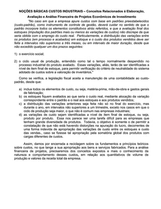 NOÇÕES BÁSICAS CUSTOS INDUSTRIAIS – Conceitos Relacionados á Elaboração,
          Avaliação e Análise Financeira de Projetos Econômicos de Investimento
           "No caso em que a empresa apure custos com base em padrões preestabelecidos
(custo-padrão), como instrumento de controle de gestão, deverá cuidar no sentido de que o
padrão incorpore todos os elementos constitutivos atrás referidos, e que a avaliação final dos
estoques (imputação dos padrões mais ou menos às variações de custos) não discrepe da que
seria obtida com o emprego do custo real. Particularmente, a distribuição das variações entre
os produtos (em processo e acabados) em estoque e o custo dos produtos vendidos deve ser
feita a intervalos não superiores a três meses, ou em intervalo de maior duração, desde que
não excedido qualquer um dos prazos seguintes:

1) o exercício social;

2) o ciclo usual de produção, entendido como tal o tempo normalmente despendido no
   processo industrial do produto avaliado. Essas variações, aliás, terão de ser identificadas a
   nível de item final de estoque, para permitir verificação do critério de neutralidade do sistema
   adotado de custos sobre a valoração de inventários."
   Como se verifica, a legislação fiscal aceita a manutenção de uma contabilidade ao custo-
padrão, desde que:

   a) inclua todos os elementos de custo, ou seja, matéria-prima, mão-de-obra e gastos gerais
      de fabricação;
   b) os estoques fiquem avaliados ao que seria o custo real, mediante alocação da variação
      correspondente entre o padrão e o real aos estoques e aos produtos vendidos;
   c) a distribuição das variações anteriores seja feita não só no final do exercício, mas
      durante o ano, em intervalos não superiores a um trimestre, exceto nos casos em que o
      ciclo de produção seja maior, o que não é comum nas empresas industriais;
   d) as variações de custo sejam identificadas a nível de item final de estoque, ou seja,
      produto por produto. Essa nos parece ser uma tarefa difícil para as empresas que
      tenham grande diversidade de produtos. Todavia, o objetivo é somente o de permitir a
      constatação de que não está havendo distorções na apuração do lucro, decorrentes de
      uma forma indevida de apropriação das variações de custo entre os estoques e custo
      das vendas., caso se fizesse tal apropriação pela somatória global dos produtos com
      cargas diferentes de custos.

       Assim, damos por encerrada a reciclagem sobre os fundamentos e princípios teóricos
sobre custos, no que tange a sua apropriação aos bens e serviços fabricados. Para a análise
financeira de projetos, precisaremos dos conceitos expostos e mais o conhecimento da
natureza e comportamento desses custos, em relação aos quantitativos de volume de
                                        custos,
produção e valores da receita total da empresa.
 