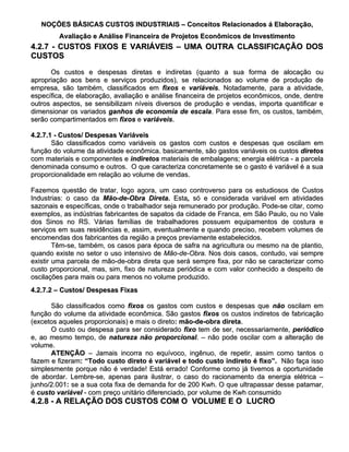 NOÇÕES BÁSICAS CUSTOS INDUSTRIAIS – Conceitos Relacionados á Elaboração,
         Avaliação e Análise Financeira de Projetos Econômicos de Investimento
4.2.7 - CUSTOS FIXOS E VARIÁVEIS – UMA OUTRA CLASSIFICAÇÃO DOS
CUSTOS

      Os custos e despesas diretas e indiretas (quanto a sua forma de alocação ou
apropriação aos bens e serviços produzidos), se relacionados ao volume de produção de
empresa, são também, classificados em fixos e variáveis. Notadamente, para a atividade,
                                                    variáveis.
específica, de elaboração, avaliação e análise financeira de projetos econômicos, onde, dentre
outros aspectos, se sensibilizam níveis diversos de produção e vendas, importa quantificar e
dimensionar os variados ganhos de economia de escala. Para esse fim, os custos, também,
                                                    escala.
serão compartimentados em fixos e variáveis.
                                    variáveis.

4.2.7.1 - Custos/ Despesas Variáveis
       São classificados como variáveis os gastos com custos e despesas que oscilam em
função do volume da atividade econômica. basicamente, são gastos variáveis os custos diretos
com materiais e componentes e indiretos materiais de embalagens; energia elétrica - a parcela
denominada consumo e outros. O que caracteriza concretamente se o gasto é variável é a sua
proporcionalidade em relação ao volume de vendas.

Fazemos questão de tratar, logo agora, um caso controverso para os estudiosos de Custos
Industrias: o caso da Mão-de-Obra Direta. Esta, só e considerada variável em atividades
                                              Esta,
sazonais e específicas, onde o trabalhador seja remunerado por produção. Pode-se citar, como
exemplos, as indústrias fabricantes de sapatos da cidade de Franca, em São Paulo, ou no Vale
dos Sinos no RS. Várias famílias de trabalhadores possuem equipamentos de costura e
serviços em suas residências e, assim, eventualmente e quando preciso, recebem volumes de
encomendas dos fabricantes da região a preços previamente estabelecidos.
        Têm-se, também, os casos para época de safra na agricultura ou mesmo na de plantio,
quando existe no setor o uso intensivo de Mão-de-Obra. Nos dois casos, contudo, vai sempre
existir uma parcela de mão-de-obra direta que será sempre fixa, por não se caracterizar como
custo proporcional, mas, sim, fixo de natureza periódica e com valor conhecido a despeito de
oscilações para mais ou para menos no volume produzido.
4.2.7.2 – Custos/ Despesas Fixas

      São classificados como fixos os gastos com custos e despesas que não oscilam em
função do volume da atividade econômica. São gastos fixos os custos indiretos de fabricação
(excetos aqueles proporcionais) e mais o direto: mão-de-obra direta.
                                          direto:              direta.
      O custo ou despesa para ser considerado fixo tem de ser, necessariamente, periódico
e, ao mesmo tempo, de natureza não proporcional. – não pode oscilar com a alteração de
                                         proporcional.
volume.
      ATENÇÃO – Jamais incorra no equívoco, ingênuo, de repetir, assim como tantos o
fazem e fizeram: “Todo custo direto é variável e todo custo indireto é fixo”. Não faça isso
         fizeram:
simplesmente porque não é verdade! Está errado! Conforme como já tivemos a oportunidade
de abordar. Lembre-se, apenas para ilustrar, o caso do racionamento da energia elétrica –
junho/2.001: se a sua cota fixa de demanda for de 200 Kwh. O que ultrapassar desse patamar,
junho/2.001:
é custo variável - com preço unitário diferenciado, por volume de Kwh consumido
4.2.8 - A RELAÇÃO DOS CUSTOS COM O VOLUME E O LUCRO
 