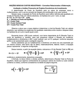 NOÇÕES BÁSICAS CUSTOS INDUSTRIAIS – Conceitos Relacionados á Elaboração,
         Avaliação e Análise Financeira de Projetos Econômicos de Investimento
       A determinação do Ponto de Equilíbrio para os casos de empresas mono e
multiprodutoras, com o uso do conceito de margens de contribuição e de custo variável.
       Nesses casos, a equação do Ponto de Equilíbrio será melhor definida pela igualdade em
função da Receita Total, em valores absolutos, na hipótese de Lucro = zero, ou seja:
R = CT ou R = CV + CF onde,
R = Receita no Ponto de Equilíbrio
CT = Custo Total
CV = Custo Variável Total
CF = Custo Fixo Total

      Observe o aluno que o nosso objetivo é determinar o nível da Receita Total, em valores
absolutos, que satisfaça as exigências de igualdade matemática entre receita e despesa totais,
na hipótese de um Lucro Líquido igual a zero.

       Buscando tornar o CV (custo variável), num termo dependente de R (Receita Total no
ponto de equilíbrio) e, também, para que possamos colocar a Receita em evidência,
multiplicaremos e dividiremos o CV ( custo variável ) por um R, qualquer, conforme esquema
gráfico a ser apresentado após o parágrafo seguinte.
       Somos sabedores que ao multiplicarmos e dividirmos um termo de uma expressão por
um mesmo número, este termo não se altera, matematicamente, falando. Assim, a equação
passa a apresentar a seguinte configuração.
      Dessa maneira, a partir da equação básica, colocamos o R (de Receita Total no PE) em
                                                                                    PE)



evidência e, posteriormente, deduzimos a equação.
        A fórmula, no bloco inferior, à direita, portanto, determinará a Receita Total no Ponto de
Equilíbrio, desde que sejamos conhecedores de quaisquer valores de receita ou custo variável
(unitários ou totais), conforme constatamos na tabela da página seguinte.
 