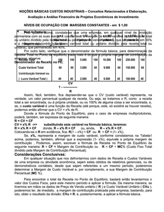 NOÇÕES BÁSICAS CUSTOS INDUSTRIAIS – Conceitos Relacionados á Elaboração,
          Avaliação e Análise Financeira de Projetos Econômicos de Investimento

       NÍVEIS DE OCUPAÇÃO COM MARGENS CONSTANTES - em $ 1,00

       Nível de Produção
       Pelo quadro acima, constata-se que uma empresa, em qualquer nível de produção
permanece com as suas margens constantes: = 50
                                q = 1 constantes: a margem de q = 165 variável (custo variável total
                                          %      q        %     custo       %   q = 2.500   %
                             Hipótese A       Hipótese B      Hipótese C       Hipótese D
ou unitário dividido pela receita total ou pelo preço de venda unitário), que se manteve em 60%
e a margem de contribuição (lucro variável total ou unitário dividido pela receita total ou
       Discriminação          Unitário
unitária), que permaneceu em 40%.
       Por outro lado, verifique que o denominador da fórmula básica, para determinação da
Receita Total no Ponto de equilíbrio, nada mais é do que a própria margem de contribuição da
empresa, Total
   Receita observe:              100     100     5.000   100    16.500     100 250.000     100
Denominador da Receita no PE:
   Custo Variável Total         60      60     3.000     60     9.900     60    150.000     60
   Contribuição Variável ou
   ( Lucro Variável Total )    40         40      2.000     40   6.600    40  100.000 40
                                         CV
                                1 - -------------
                                          R
        Assim, fácil, também, fica depreender-se que o CV (custo variável) representa, na
verdade, um valor percentual qualquer da receita. Ou seja, se tratamos o R, como a receita
total a ser encontrada, ou à própria unidade, ou os 100% de alguma coisa a ser encontrada, e,
se, o custo variável é uma função da Receita (até porque, este, só existirá se houver receita),
podemos então afirmar que o CV = x% de R.
        Donde a fórmula do Ponto de Equilíbrio, para o caso de empresas multiprodutoras,
poderá, também, ser expressa da seguinte maneira:
R = CV + CF
CV = x% R ->>->>      substituindo esta variável na fórmula básica, teremos:
R = x% R + CF        donde, R – x% R = CF          ou, ainda,  R – x% R = CF.
                                                                          CF.
Colocando-se o R em evidência, fica: R(1 – x%) = CF ou R = CF ÷ (1- x%).
        Se, x%, representa a margem de custo variável, conforme constatamos na Tabela1
acima, podemos, também, afirmar que a expressão (1- x%), equivale a própria margem de
contribuição , Podemos, assim, escrever a fórmula da Receita no Ponto de Equilíbrio da
seguinte maneira: R = CF ÷ Margem de Contribuição ou R = CF ÷ MC% (Custo Fixo Total
                                                                          MC%
dividido pela Margem de Contribuição Percentual).
Considerações Conclusivas:
      Em qualquer situação que nos defrontarmos com dados de Receita e Custos Variáveis
de uma empresa ou atividade econômica, sejam estes obtidos de relatórios gerenciais, ou de
demonstrativos contábeis, desde que sejam referentes a um mesmo período, poderemos
determinar a Margem de Custo Variável e, por complemento, a sua Margem de Contribuição
Percentual (MC %).
           (MC
        Para encontrar o total da Receita no Ponto de Equilíbrio, bastará então levantarmos o
valor dos Custos Fixos, para este mesmo período e aplicar a fórmula. Da mesma maneira, se
tivermos em mãos os dados de Preço de Venda unitário ( R ) e Custo Variável Unitário ( CVu ),
poderemos ter, de imediato, a margem de contribuição praticada pela empresa, bastando, para
isto, obter o resultado da divisão: CVu ÷ R. e, posteriormente, a aplicar a fórmula básica.
                                          R.
 