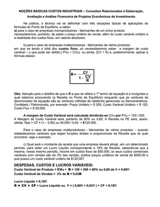 NOÇÕES BÁSICAS CUSTOS INDUSTRIAIS – Conceitos Relacionados á Elaboração,
         Avaliação e Análise Financeira de Projetos Econômicos de Investimento

        Na prática, o técnico vai se defrontar com três situações típicas de aplicações de
fórmulas do Ponto de Equilíbrio, a saber:
a) para o caso de empresas monoprodutoras - fabricantes de um único produto:
necessitaremos, portanto, de saber o preço unitário de venda, além do custo variável unitário e
a totalidade dos custos fixos, em valores absolutos.

       b) para o caso de empresas multiprodutoras - fabricantes de vários produtos:
em que se tendo o total dos custos fixos, só necessitaremos saber a margem de custo
                                       fixos,
variável – o que pode ser obtido:( PVu ÷ CVu) ou ainda, (CV ÷ R) e, posteriormente, aplicar a
fórmula abaixo:




Obs: Atenção para o detalhe de que o R a que se refere o 1º termo da equação é a incógnitas a
Obs:
qual estamos procurando (a Receita no Ponto de Equilíbrio) enquanto que as variáveis do
denominador da equação são as variáveis colhidas de relatórios gerenciais ou Demonstrativos.
Contábeis / Patrimoniais, por exemplo: Preço Unitário = $ 200; Custo Variável Unitário = $ 120;
Custo Fixo = $ 50.000.

       A margem de Custo Variável será calculada dividindo-se CVu por PVu = 120 / 200.
A Margem de Custo Variável será, portanto de 60% ou 0,60. A Receita no PE será, assim,
obtida: Rpe = CF ÷ (1 – 0,60) ou 50.000 / 0,40 = $125.000.

      Para o caso de empresas multiprodutoras - fabricantes de vários produtos: - quando
estabelecemos variáveis que sejam funções diretas e proporcionais da Receita que se quer
encontrar, seja o exemplo:

       c) Qual será o montante da receita que uma empresa deverá atingir, em um determinado
período, para obter um Lucro Líquido correspondente a 18% da Receita, sabendo-se que a
mesma, nesse mesmo período, incorre em custos fixos de $50.000; os seus custos comerciais
variáveis com vendas são de 3% das vendas, pratica preços unitários de venda de $200,00 e
que possui um custo variável unitário de $120,00?

DESPESAS, CUSTOS E LUCROS VARIÁVEIS:
Custo Variável do Produto = CVu ÷ R = 120 ÷ 200 = 60% ou 0,60 de R = 0,60R
                            CVu                                      0,60R
Custo Variável de Vendas = 3% de R = 0,03R

Lucro Líquido = 0,18R
                0,18R
R = CV + CF + Lucro Líquido ou R = ( 0,60R + 0,03R ) + CF + 0,18R
                                     0,60R 0,03R            0,18R
 