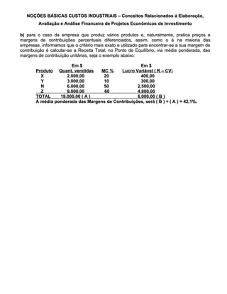 NOÇÕES BÁSICAS CUSTOS INDUSTRIAIS – Conceitos Relacionados á Elaboração,
        Avaliação e Análise Financeira de Projetos Econômicos de Investimento

b) para o caso da empresa que produz vários produtos e, naturalmente, pratica preços e
margens de contribuições percentuais diferenciados, assim, como o é na maioria das
empresas, informamos que o critério mais exato e utilizado para encontrar-se a sua margem de
contribuição é calcular-se a Receita Total, no Ponto de Equilíbrio, via média ponderada, das
margens de contribuição unitárias, seja o exemplo abaixo:

                      Em $                           Em $
       Produto Quant. vendidas    MC %     Lucro Variável ( R – CV)
         X          2.000,00       20                400,00
         Y          3.000,00       10                300,00
         N          6.000,00       50              2,500,00
         Z          8.000,00        60             4,800,00
       TOTAL     19.000,00 ( A )                   8.000,00 ( B )
       A média ponderada das Margens de Contribuições, será ( B ) ÷ ( A ) = 42,1%.
 