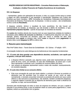 NOÇÕES BÁSICAS CUSTOS INDUSTRIAIS – Conceitos Relacionados á Elaboração,
         Avaliação e Análise Financeira de Projetos Econômicos de Investimento

2.4. As Despesas

- representam, gastos com aplicações de recursos, à vista, ou a prazo (contra caixa ou contas
a pagar) em itens necessários à sua operação e manutenção: Despesas com Custos dos
                                                    manutenção:
Produtos que foram Vendidos - CPV; Comissões de Vendedores; Ordenados Administrativos;
                                CPV  ;
Honorários de Diretores; Financeiras etc. As despesas - à vista ou a prazo -, são contabilizadas
contra a conta de Resultados.
                  Resultados.

A despesa, portanto, diminui o resultado do lucro econômico. Se não houver um
correspondente de receitas, as despesas, que são levadas a débito de resultados, a rigor,
representam prejuízos líquidos - quando da apuração do resultado da empresa.

Os custos são medidos através dos insumos (com as suas respectivas unidades de medida) e
calculados pelos índices de consumo ou técnicos. A matéria-prima adquirida num mês, por
exemplo, janeiro; consumida em fevereiro; paga em março e vendida em abril, será
considerada como gasto no primeiro mês; como custo no segundo; como pagamento no
terceiro mês e como despesa de CPV no último mês.

3. Resumo para memorização

Pelo Profº Cibilis Viana – Teoria Geral da Contabilidade – Ed. Sulinas – 5ª edição –1971.

A concepção moderna do custo distingue-se da tradicional por dois aspectos fundamentais:

1º) - O custo não deve guardar uma dependência absoluta, excludente, com aquilo que
se gastou, e isto por dois motivos:

   • a despesa informa o passado, que, algumas vezes, pode estar representado por vários
     pares de anos, como, por exemplo, no caso das imobilizações, ao passo que o custo
     deve representar o presente e ser o resultado do consumo efetivo dos bens;
   • nem sempre as despesas representam custos e estes não resultam, necessariamente,
     do montante daquelas.
2º) - O custo deve limitar-se ao consumo efetivo.

   • Esta nova concepção de custo tem duplo objetivo: o primeiro é fornecer ao produtor os
     elementos que lhe permitam fixar os preços de venda, já que, como se sabe,
     normalmente, o mercado consumidor remunera os produtos de acordo com seus custos
     efetivos e não remunera os desperdícios, não obstante, também constituírem despesas;
     o segundo objetivo é permitir que se disponha de elementos para medir a eficiência da
     empresa, ou seja, sua economicidade.

Somente pela transformação de todos os bens da empresa em dinheiro, em que o capital é
reduzido à sua primitiva forma, é que se poderiam medir os custos pelos pagamentos e, nesta
hipótese, ambos se confundiriam com os gastos.
 
