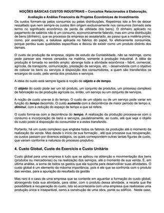 NOÇÕES BÁSICAS CUSTOS INDUSTRIAIS – Conceitos Relacionados á Elaboração,
         Avaliação e Análise Financeira de Projetos Econômicos de Investimento
Os custos formam-se pelos consumos ou pelas distribuições. Repetimos isto a fim de deixar
ressaltado que nem sempre os custos têm origem exclusivamente nos consumos (tomado este
termo no significado econômico de perda de utilidade dos bens). O dinheiro aplicado no
pagamento de salários não é um consumo, economicamente falando, mas sim uma distribuição
de bens (dinheiro), que se processa da empresa ao assalariado, ao passo que a matéria-prima,
como, por exemplo, a celulose aplicada no fabrico do papel, foi efetivamente consumida,
porque perdeu suas qualidades específicas e deixou de existir como um produto distinto dos
demais.

O custo da produção da empresa, objeto de estudo da Contabilidade, não se restringe, como
pode parecer aos menos versados na matéria, somente à produção industrial. A idéia de
produção é tomada no sentido amplo: abrange toda a atividade econômica - fabril, comercial,
                                amplo:
agrícola, de transporte, comunicação, prestação de serviços, etc. - desenvolvida com o objetivo
de colocar os bens ou serviços à disposição dos consumidores, a quem são transferidos os
encargos do custo, pela venda dos produtos e serviços.

A idéia do custo está sempre ligada à noção de objeto e de tempo.
                                                           tempo.

O objeto do custo pode ser um só produto, um conjunto de produtos, um processo complexo
de fabricação ou de produção agrícola ou, então, um serviço ou um conjunto de serviços.

A noção de custo une-se à do tempo. O custo de um objeto ou de um serviço pode variar em
função do tempo decorrido. O custo aumenta com a decorrência de maior período de tempo e,
diminui, com a redução do espaço de tempo a que se refere.
diminui,

O custo forma-se com a decorrência do tempo. A realização da produção processa-se com o
                                       tempo.
consumo e incorporação de bens e serviços, paulatinamente, ao custo, até que seja o objeto
do custo posto à disposição do consumidor e a estes transferido.

Portanto, há um custo complexo que engloba todos os fatores da produção até o momento da
realização da venda. Mas desde o início de sua formação , até que processe sua recuperação,
os custos passam por diversos estágios, os quais correspondem outras tantas figuras de custo,
que variam conforme a natureza do processo produtivo.

4. Custo Global, Custo do Exercício e Custo Unitário

Custo global para uma empresa é tudo que se aplicou na obtenção e movimentação dos bens
(produtos ou mercadorias) ou na realização dos serviços, até o momento de sua venda. É, em
última análise, a soma de todos os gastos que ela suporta para desenvolver suas atividades. O
custo global é um elemento da máxima importância, pois é ele que se confronta com o produto
das vendas, para a apuração do resultado da gestão

Mas raro é o caso de uma empresa que se contente em aguardar a formação do custo global,
abrangendo toda sua atividade, para obter, com o produto dessa atividade, a receita que lhe
possibilitará a recuperação do custo. Isto só aconteceria com uma empresa que realizasse uma
produção única e inseparável, como a construção de uma obra, ponte ou edifício. Neste caso,
 