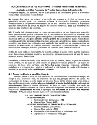 NOÇÕES BÁSICAS CUSTOS INDUSTRIAIS – Conceitos Relacionados á Elaboração,
        Avaliação e Análise Financeira de Projetos Econômicos de Investimento
a empresa disporia, tão somente, de um custo global e de uma receita global e a diferença
entre ambos constituiria o resultado total.

Na maioria dos casos, no entanto, a produção da empresa é cindível no tempo e na
quantidade; o custo pode, pois, referir-se, somente, a um exercício financeiro, geralmente
correspondendo a um período administrativo de um ano. O custo do exercício é a operação
que mais comumente se efetua no decurso da vida das empresas, dada sua importância na
apuração dos resultados do exercício.

Não é tarefa fácil distinguirem-se os custos de competência de um determinado exercício:
basta pensar-se nos gastos plurianuais, isto é, nos realizados em exercícios anteriores que
servem a vários exercícios; nos gastos antecipados, suportados no exercício que se considera,
dos quais, somente uma parte constitui encargo próprio do exercício; nos custos realizados no
exercício, porém não correspondidos através de saídas de numerário; nos gastos realizados no
exercício, que devem ser retificados pela avaliação das existências de matérias-primas, de
produtos em elaboração, de produtos acabados; nos gastos comuns no tempo, como os de
constituição e instalação e outros, que devem ser rateados pelos diversos exercícios.

A idéia de custo pode ser mais restrita, no tocante ao objeto a que se refere, quando é aplicada
a um determinado processo produtivo, tão somente, compreendendo uma só face de todo o
processo a cargo da empresa.

Finalmente, a noção de custo pode limitar-se a um só produto, dando origem ao chamado
custo unitário, ou, ao custo de uma unidade de produto ou serviço prestado. Os custos da
produção de bens e/ou serviços, são formados pelos insumos (materiais, utilidades,
embalagens e componentes - diretos e indiretos) e distribuição de renda (mão-de-obra e
serviços de terceiros) e são medidos pelo consumo.
                                          consumo.

4.1. Fases do Custo e sua Distribuição
       O custo, desde o início da sua formação, vai crescendo com o decorrer do tempo, até
atingir a sua expressão final, no momento de sua recuperação através da venda. Na
continuidade do tempo, o custo passa por diversas fases, dando origem, cada uma delas, a
diversas figuras de custo, a saber: a) custo industrial; b) custo de distribuição e c) custo de
administração. Daremos ênfase destacada ao item do custo industrial, em razão de
precisarmos produzir o quadro de Custos Industriais Projetados que servirá de base para o
cálculo das Necessidades de Giro e apuração das Despesas de Custos dos Produtos
Vendidos – CPV. Abaixo, o fluxo do custo, com suas respectivas fases.
                    4.1.1 - FLUXO DAS FASES DO CUSTO TOTAL
                     + CUSTO PRIMÁRIO
                           • Materiais Diretos Consumidos – MD
                           • Mão-de-Obra Direta – MOD
                     + CUSTOS INDIRETOS DE FABRICAÇÃO – CIF / ou GIF
                           • Materiais Indiretos Consumidos
                           • Mão-de-Obra Indireta – MOI
                           • Manutenção – Máquinas / Equip. e Instalações Ind.
                           • Depreciação –> Imobilizado Produção
 