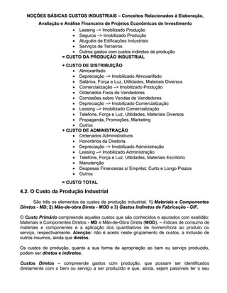 NOÇÕES BÁSICAS CUSTOS INDUSTRIAIS – Conceitos Relacionados á Elaboração,
        Avaliação e Análise Financeira de Projetos Econômicos de Investimento
                       • Leasing –> Imobilizado Produção
                       • Seguros –> Imobilizado Produção
                       • Aluguéis de Edificações Industriais
                       • Serviços de Terceiros
                       • Outros gastos com custos indiretos de produção
                   = CUSTO DA PRODUÇÃO INDUSTRIAL
                   + CUSTO DE DISTRIBUIÇÃO
                       • Almoxarifado
                       • Depreciação –> Imobilizado Almoxarifado
                       • Salários, Força e Luz, Utilidades, Materiais Diversos
                       • Comercialização –> Imobilizado Produção
                       • Ordenados Fixos de Vendedores
                       • Comissões sobre Vendas de Vendedores
                       • Depreciação –> Imobilizado Comercialização
                       • Leasing –> Imobilizado Comercialização
                       • Telefone, Força e Luz, Utilidades, Materiais Diversos
                       • Propaganda, Promoções, Marketing
                       • Outros
                   + CUSTO DE ADMINISTRAÇÃO
                       • Ordenados Administrativos
                       • Honorários da Diretoria
                       • Depreciação –> Imobilizado Administração
                       • Leasing –> Imobilizado Administração
                       • Telefone, Força e Luz, Utilidades, Materiais Escritório
                       • Manutenção
                       • Despesas Financeiras s/ Emprést. Curto e Longo Prazos
                       • Outros
                   = CUSTO TOTAL

4.2. O Custo da Produção Industrial

      São três os elementos de custos de produção industrial: 1) Materiais e Componentes
Diretos - MD; 2) Mão-de-obra Direta - MOD e 3) Gastos Indiretos de Fabricação - GIF.

O Custo Primário compreende aqueles custos que são conhecidos e apurados com exatidão:
Materiais e Componentes Diretos - MD e Mão-de-Obra Direta (MOD). – índices de consumo de
                                                          (MOD).
materiais e componentes e a aplicação dos quantitativos de homem/hora ao produto ou
serviço, respectivamente. Atenção: não é aceito neste grupamento de custos, a inclusão de
outros insumos, ainda que diretos.
                          diretos.

Os custos de produção, quanto a sua forma de apropriação ao bem ou serviço produzido,
podem ser diretos e indiretos.
                    indiretos.

Custos Diretos – compreende gastos com produção, que possam ser identificados
diretamente com o bem ou serviço a ser produzido e que, ainda, sejam passíveis ter o seu
 