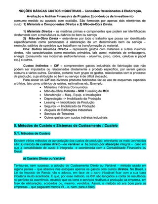 NOÇÕES BÁSICAS CUSTOS INDUSTRIAIS – Conceitos Relacionados á Elaboração,
          Avaliação e Análise Financeira de Projetos Econômicos de Investimento
consumo medido ou apurado com exatidão. São formados por apenas dois elementos de
custo: 1) Materiais e Componentes Diretos e 2) Mão-de-Obra Direta.
custo:

        1) Materiais Diretos – as matérias primas e componentes que podem ser identificadas
diretamente com a manufatura ou fabrico do bem ou serviço
        2) Mão-de-Obra Direta – entende-se por todo o trabalho que possa ser identificado
especificamente como pertencente à elaboração de um determinado bem ou serviço –
exemplo: salários de operários que trabalham na transformação do material.
        Obs: Outros Insumos Diretos – representa gastos com materiais e outros insumos
diretos, não caracterizados como materiais primários, tais como: materiais de embalagens,
energia (consumida nas indústrias eletrointensivas - alumínio, zinco, cobre, celulose e papel
etc.) e outros.
        Custos Indiretos – CIF – compreendem gastos industriais de fabricação que não
podem ser imputados ou relacionados diretamente a produto específico, por serem gastos
comuns a vários outros. Consiste, portanto num grupo de gastos, relacionados com o processo
de produção, cuja atribuição ao bem ou serviço é de difícil alocação.
        Para alocar os CIF aos diversos produtos fabricados faz-se uso de esquemas especiais
arbítrios, tais como critérios de rateios, estimativas etc. Exemplo:
                    • Materiais Indiretos Consumidos
                    • Mão-de-Obra Indireta – MOI / Leasing de MOI
                    • Manutenção – Maq., Equip. e Instalações
                    • Depreciação –> Imobilizado da Produção
                    • Leasing –> Imobilizado da Produção
                    • Seguros –> Imobilizado da Produção
                    • Aluguéis de Edificações Industriais
                    • Serviços de Terceiros
                    • Outros gastos com custos indiretos industriais

5. Métodos de Custeio e Sistemas de Custeamento / Custeio

5.1. Métodos de Custeio

Existem vários métodos de apropriação dos custos de produção, entretanto os mais conhecidos
são: a) método de custeio direto - ou variável e b) custeio por absorção integral – caso em
que a contabilidade de custo é integrada e coordenada com a Contabilidade Financeira ou
Geral.

      a) Custeio Direto ou Variável

Tentou-se, sem sucesso, a adoção do Custeamento Direto ou Variável – método usado em
alguns países – que absorve nos estoques apenas os gastos com custos diretos. No Brasil, a
                                                                          diretos.
Lei do Imposto de Renda não o adotou, em face de o lucro tributável ficar com a sua base
tributária muito acanhada. É que, por esse método, os CIF são lançados a conta de resultados,
no período da ocorrência, estando que os bens e serviços relativos a produção da empresa, em
fase de elaboração, acabados ou, mesmo, vendidos. Assim, o método só era bom para as
empresas – que pagavam menos IR – e, ruim, para o fisco.
 