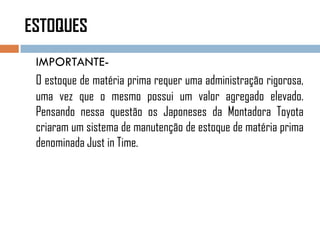 ESTOQUES
IMPORTANTE-
O estoque de matéria prima requer uma administração rigorosa,
uma vez que o mesmo possui um valor agregado elevado.
Pensando nessa questão os Japoneses da Montadora Toyota
criaram um sistema de manutenção de estoque de matéria prima
denominada Just in Time.
 
