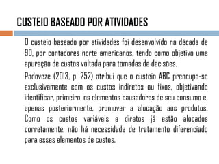 CUSTEIO BASEADO POR ATIVIDADES
O custeio baseado por atividades foi desenvolvido na década de
90, por contadores norte americanos, tendo como objetivo uma
apuração de custos voltada para tomadas de decisões.
Padoveze (2013, p. 252) atribui que o custeio ABC preocupa-se
exclusivamente com os custos indiretos ou fixos, objetivando
identificar, primeiro, os elementos causadores de seu consumo e,
apenas posteriormente, promover a alocação aos produtos.
Como os custos variáveis e diretos já estão alocados
corretamente, não há necessidade de tratamento diferenciado
para esses elementos de custos.
 
