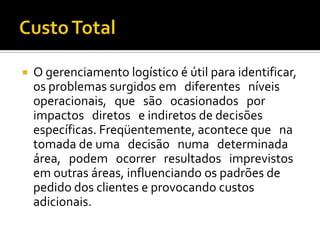    O gerenciamento logístico é útil para identificar,
    os problemas surgidos em diferentes níveis
    operacionais, que são ocasionados por
    impactos diretos e indiretos de decisões
    específicas. Freqüentemente, acontece que na
    tomada de uma decisão numa determinada
    área, podem ocorrer resultados imprevistos
    em outras áreas, influenciando os padrões de
    pedido dos clientes e provocando custos
    adicionais.
 
