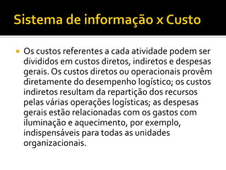    Os custos referentes a cada atividade podem ser
    divididos em custos diretos, indiretos e despesas
    gerais. Os custos diretos ou operacionais provêm
    diretamente do desempenho logístico; os custos
    indiretos resultam da repartição dos recursos
    pelas várias operações logísticas; as despesas
    gerais estão relacionadas com os gastos com
    iluminação e aquecimento, por exemplo,
    indispensáveis para todas as unidades
    organizacionais.
 