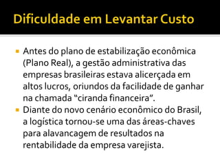    Antes do plano de estabilização econômica
    (Plano Real), a gestão administrativa das
    empresas brasileiras estava alicerçada em
    altos lucros, oriundos da facilidade de ganhar
    na chamada “ciranda financeira”.
   Diante do novo cenário econômico do Brasil,
    a logística tornou-se uma das áreas-chaves
    para alavancagem de resultados na
    rentabilidade da empresa varejista.
 