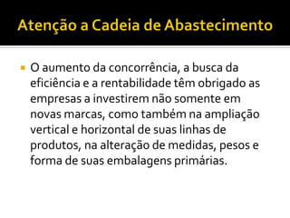    O aumento da concorrência, a busca da
    eficiência e a rentabilidade têm obrigado as
    empresas a investirem não somente em
    novas marcas, como também na ampliação
    vertical e horizontal de suas linhas de
    produtos, na alteração de medidas, pesos e
    forma de suas embalagens primárias.
 
