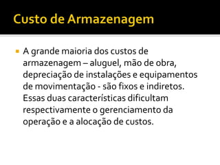    A grande maioria dos custos de
    armazenagem – aluguel, mão de obra,
    depreciação de instalações e equipamentos
    de movimentação - são fixos e indiretos.
    Essas duas características dificultam
    respectivamente o gerenciamento da
    operação e a alocação de custos.
 
