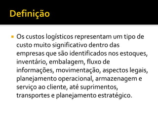    Os custos logísticos representam um tipo de
    custo muito significativo dentro das
    empresas que são identificados nos estoques,
    inventário, embalagem, fluxo de
    informações, movimentação, aspectos legais,
    planejamento operacional, armazenagem e
    serviço ao cliente, até suprimentos,
    transportes e planejamento estratégico.
 