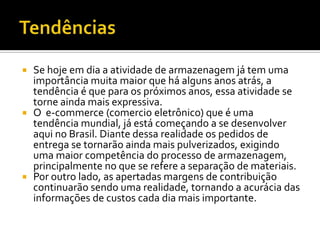  Se hoje em dia a atividade de armazenagem já tem uma
  importância muita maior que há alguns anos atrás, a
  tendência é que para os próximos anos, essa atividade se
  torne ainda mais expressiva.
 O e-commerce (comercio eletrônico) que é uma
  tendência mundial, já está começando a se desenvolver
  aqui no Brasil. Diante dessa realidade os pedidos de
  entrega se tornarão ainda mais pulverizados, exigindo
  uma maior competência do processo de armazenagem,
  principalmente no que se refere a separação de materiais.
 Por outro lado, as apertadas margens de contribuição
  continuarão sendo uma realidade, tornando a acurácia das
  informações de custos cada dia mais importante.
 