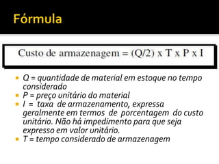  Q = quantidade de material em estoque no tempo
  considerado
 P = preço unitário do material
 I = taxa de armazenamento, expressa
  geralmente em termos de porcentagem do custo
  unitário. Não há impedimento para que seja
  expresso em valor unitário.
 T = tempo considerado de armazenagem
 