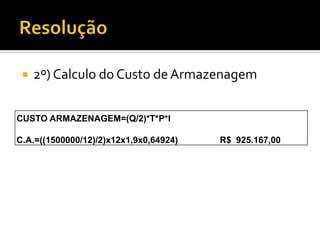    2º) Calculo do Custo de Armazenagem


CUSTO ARMAZENAGEM=(Q/2)*T*P*I

C.A.=((1500000/12)/2)x12x1,9x0,64924)   R$ 925.167,00
 
