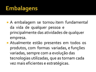    A embalagem se tornou item fundamental
    da vida de qualquer pessoa e
    principalmente das atividades de qualquer
    empresa.
   Atualmente estão presentes em todos os
    produtos, com formas variadas, e funções
    variadas, sempre com a evolução das
    tecnologias utilizadas, que as tornam cada
    vez mais eficientes e estratégicas.
 