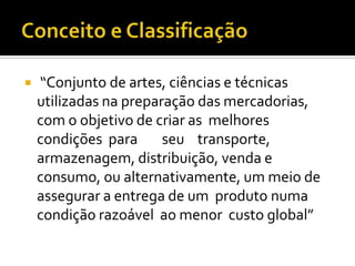    “Conjunto de artes, ciências e técnicas
    utilizadas na preparação das mercadorias,
    com o objetivo de criar as melhores
    condições para      seu transporte,
    armazenagem, distribuição, venda e
    consumo, ou alternativamente, um meio de
    assegurar a entrega de um produto numa
    condição razoável ao menor custo global”
 