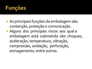    As principais funções da embalagem são:
    contenção, proteção e comunicação.
   Alguns dos principais riscos aos qual a
    embalagem está submetida são: choques,
    aceleração, temperatura, vibração,
    compressão, oxidação, perfuração,
    esmagamento, entre outros.
 