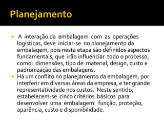     A interação da embalagem com as operações
    logísticas, deve iniciar-se no planejamento da
    embalagem, pois nesta etapa são definidos aspectos
    fundamentais, que irão influenciar todo o processo,
    como: dimensões, tipo de material, design, custo e
    padronização das embalagens.
   Há um conflito no planejamento da embalagem, por
    interferir em diversas áreas da empresa, e ter grande
    representatividade nos custos. Neste sentido,
    estabelecem-se cinco critérios básicos para
    desenvolver uma embalagem: função, proteção,
    aparência, custo e disponibilidade.
 