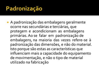    A padronização das embalagens geralmente
    ocorre nas secundárias e terciárias, que
    protegem e acondicionam as embalagens
    primárias. Ao se falar em padronização de
    embalagens, na maioria das vezes refere-se à
    padronização das dimensões, e não do material.
    Isto porque são estas as características que
    influenciam mais a capacidade do equipamento
    de movimentação, e não o tipo de material
    utilizado na fabricação
 