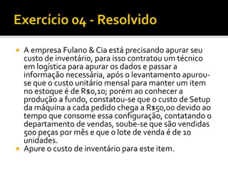    A empresa Fulano & Cia está precisando apurar seu
    custo de inventário, para isso contratou um técnico
    em logística para apurar os dados e passar a
    informação necessária, após o levantamento apurou-
    se que o custo unitário mensal para manter um item
    no estoque é de R$0,10; porém ao conhecer a
    produção a fundo, constatou-se que o custo de Setup
    da máquina a cada pedido chega a R$50,00 devido ao
    tempo que consome essa configuração, contatando o
    departamento de vendas, soube-se que são vendidas
    500 peças por mês e que o lote de venda é de 10
    unidades.
   Apure o custo de inventário para este item.
 