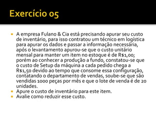  A empresa Fulano & Cia está precisando apurar seu custo
  de inventário, para isso contratou um técnico em logística
  para apurar os dados e passar a informação necessária,
  após o levantamento apurou-se que o custo unitário
  mensal para manter um item no estoque é de R$1,00;
  porém ao conhecer a produção a fundo, constatou-se que
  o custo de Setup da máquina a cada pedido chega a
  R$1,50 devido ao tempo que consome essa configuração,
  contatando o departamento de vendas, soube-se que são
  vendidas 1000 peças por mês e que o lote de venda é de 20
  unidades.
 Apure o custo de inventário para este item.
 Avalie como reduzir esse custo.
 