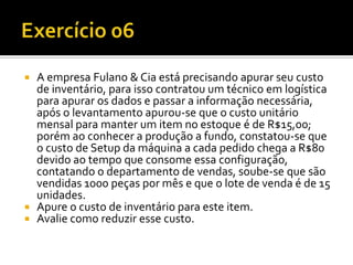  A empresa Fulano & Cia está precisando apurar seu custo
  de inventário, para isso contratou um técnico em logística
  para apurar os dados e passar a informação necessária,
  após o levantamento apurou-se que o custo unitário
  mensal para manter um item no estoque é de R$15,00;
  porém ao conhecer a produção a fundo, constatou-se que
  o custo de Setup da máquina a cada pedido chega a R$80
  devido ao tempo que consome essa configuração,
  contatando o departamento de vendas, soube-se que são
  vendidas 1000 peças por mês e que o lote de venda é de 15
  unidades.
 Apure o custo de inventário para este item.
 Avalie como reduzir esse custo.
 