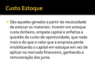    São aqueles gerados a partir da necessidade
    de estocar os materiais. Investir em estoque
    custa dinheiro, empata capital e enfatiza a
    questão do custo de oportunidade, que nada
    mais e do que o valor que a empresa perde
    imobilizando o capital em estoque em vez de
    aplicar no mercado financeiro, ganhando a
    remuneração dos juros.
 
