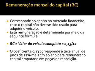    Corresponde ao ganho no mercado financeiro
    caso o capital não tivesse sido usado para
    adquirir o veículo.
   Esta remuneração é determinada por meio da
    seguinte fórmula:
   RC = Valor do veículo completo x 0,13/12
   O coeficiente 0,13 corresponde à taxa anual de
    juros de 12% mais 1% ao ano para remunerar o
    capital empatado em peças de reposição.
 