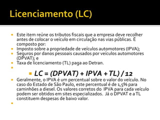  Este item reúne os tributos fiscais que a empresa deve recolher
  antes de colocar o veículo em circulação nas vias públicas. É
  composto por:
 Imposto sobre a propriedade de veículos automotores (IPVA);
 Seguros por danos pessoais causados por veículos automotores
  (DPVAT); e
 Taxa de licenciamento (TL) paga ao Detran.

            LC = (DPVAT) + IPVA + TL) / 12
   Geralmente, o IPVA é um percentual sobre o valor do veículo. No
    caso do Estado de São Paulo, este percentual é de 1,5% para
    caminhões a diesel. Os valores corretos do IPVA para cada veículo
    podem ser obtidos em sites especializados. Já o DPVAT e a TL
    constituem despesas de baixo valor.

 