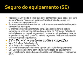    Representa um fundo mensal que deve ser formado para pagar o seguro
    ou para “bancar” eventuais sinistros (colisão, incêndio, roubo etc)
    ocorridos com o equipamento.
   Estas despesas são determinadas conforme normas estabelecidas pelas
    companhias de seguro.
   O chamado Prêmio (valor total a ser pago à seguradora) é obtido
    somando-se uma parcela calculada com base no Prêmio de Referência
    (valor básico a ser pago à seguradora) com outra calculada com base na
    Importância segurada (valor do veículo segurado). Todos os valores são
    fornecidos pelas seguradoras.
   SV = [V3 + V4 + custo da apólice x 1,07]/12
   V3 = Prêmio de Referência x C3
   V4 = Importância segurada x C4
   C3 = Coeficiente que varia com o tipo de utilização do equipamento
   C4= Coeficiente que faria com o tipo de utilização do equipamento
   1,07 = Coeficiente para adição do Imposto sobre Operações Financeiras
    (IOF)
 