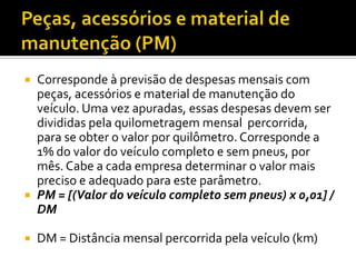    Corresponde à previsão de despesas mensais com
    peças, acessórios e material de manutenção do
    veículo. Uma vez apuradas, essas despesas devem ser
    divididas pela quilometragem mensal percorrida,
    para se obter o valor por quilômetro. Corresponde a
    1% do valor do veículo completo e sem pneus, por
    mês. Cabe a cada empresa determinar o valor mais
    preciso e adequado para este parâmetro.
   PM = [(Valor do veículo completo sem pneus) x 0,01] /
    DM

   DM = Distância mensal percorrida pela veículo (km)
 