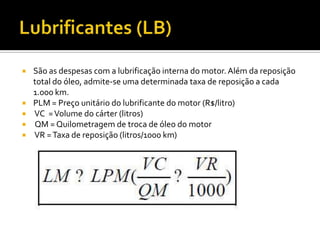    São as despesas com a lubrificação interna do motor. Além da reposição
    total do óleo, admite-se uma determinada taxa de reposição a cada
    1.000 km.
   PLM = Preço unitário do lubrificante do motor (R$/litro)
   VC = Volume do cárter (litros)
   QM = Quilometragem de troca de óleo do motor
   VR = Taxa de reposição (litros/1000 km)
 