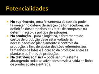  No suprimento, uma ferramenta de custeio pode
  favorecer no critério de seleção de fornecedores, na
  definição dos tamanhos dos lotes de compras e na
  determinação da política de estoques.
 Na produção – para a logística, a ferramenta de
  custos de produção deve estar voltada às
  necessidades do planejamento e controle da
  produção, a fim, de apoiar decisões referentes aos
  tamanhos de lotes e alocação da produção entre as
  plantas e as linhas de produção.
 Na distribuição física – pode ser um sistema
  abrangendo todas as atividades desde a saída da linha
  de produção até a entrega.
 