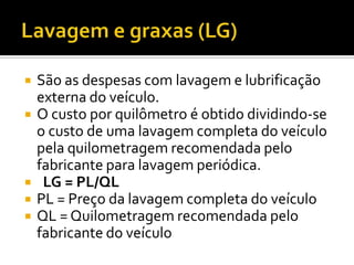    São as despesas com lavagem e lubrificação
    externa do veículo.
   O custo por quilômetro é obtido dividindo-se
    o custo de uma lavagem completa do veículo
    pela quilometragem recomendada pelo
    fabricante para lavagem periódica.
    LG = PL/QL
   PL = Preço da lavagem completa do veículo
   QL = Quilometragem recomendada pelo
    fabricante do veículo
 