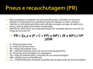  São as despesas resultantes do consumo dos pneus utilizados no veículo e
  também no equipamento, quando se tratar de reboque ou semi-reboque.
 Admite-se uma perda prematura de 20% das carcaças, ou seja, de cada cinco
  pneus, apenas quatro permitem recuperação.
 Admite-se, além disso, que cada pneu possa ser recapado apenas uma vez, ao
  longo da sua vida útil.

       PR = {[1,2 x (P + C + PP) x NP] + (R x NP) } / VP
                              )/DM
   P = Preço do pneu novo
   C = Preço da câmara nova
   PP = Preço do protetor novo
   NP = Número total do pneus do veículo e do equipamento
   R = Preço da recauchutagem ou recapagem
   VP = Vida útil total do pneu, incluindo-se uma recauchutagem
   DM = distância percorrida Mensal
   1,2 = Coeficiente para computar as perdas de carcaças antes da recauchutagem
 