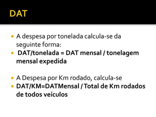    A despesa por tonelada calcula-se da
    seguinte forma:
   DAT/tonelada = DAT mensal / tonelagem
    mensal expedida

   A Despesa por Km rodado, calcula-se
   DAT/KM=DATMensal / Total de Km rodados
    de todos veículos
 