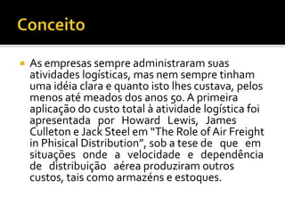    As empresas sempre administraram suas
    atividades logísticas, mas nem sempre tinham
    uma idéia clara e quanto isto lhes custava, pelos
    menos até meados dos anos 50. A primeira
    aplicação do custo total à atividade logística foi
    apresentada por Howard Lewis, James
    Culleton e Jack Steel em “The Role of Air Freight
    in Phisical Distribution”, sob a tese de que em
    situações onde a velocidade e dependência
    de distribuição aérea produziram outros
    custos, tais como armazéns e estoques.
 